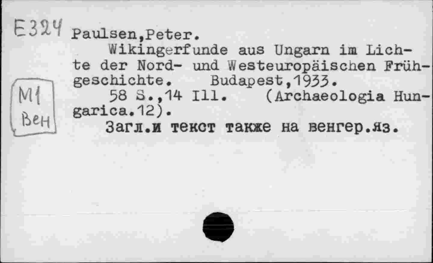 ﻿Є32Ч
Mi
Ьен
Paulsen,Peter.
Wikingerfunde aus Ungarn im Lichte der Nord- und Westeuropäischen Frühgeschichte. Budapest,1933»
58 S.,14 Ill. (Archaeologia Hun-garica.12).
Загл.и текст также на венгер.яз.